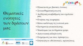 Θεματικές
ενότητες
των δράσεων
μας
• Εξοικείωση με βασικές έννοιες
• Συναισθηματική αγωγή
• Αισθητική αναβάθμιση του σχολείου
μας.
• Ο κήπος της αειφορίας
• Κάνω καλύτερη τη γειτονιά μου.
• Εκστρατεία ανακύκλωσης.
• Νοιάζομαι για το δημόσιο χώρο.
• Διαγενεακή αλληλεγγύη
• Ενημέρωση για τους πρόσφυγες.
• Επίσκεψη σε εθελοντικές οργανώσεις.
 