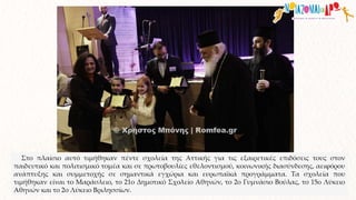 Στο πλαίσιο αυτό τιμήθηκαν πέντε σχολεία της Αττικής για τις εξαιρετικές επιδόσεις τους στον
παιδευτικό και πολιτισμικό τομέα και σε πρωτοβουλίες εθελοντισμού, κοινωνικής διασύνδεσης, αειφόρου
ανάπτυξης και συμμετοχής σε σημαντικά εγχώρια και ευρωπαϊκά προγράμματα. Τα σχολεία που
τιμήθηκαν είναι το Μαράσλειο, το 21ο Δημοτικό Σχολείο Αθηνών, το 2ο Γυμνάσιο Βούλας, το 15ο Λύκειο
Αθηνών και το 2ο Λύκειο Βριλησσίων.
 