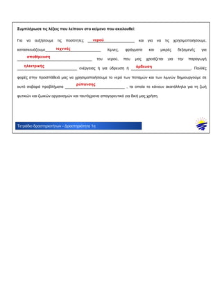 Τετράδιο δραστηριοτήτων - Δραστηριότητα 1η
Συμπλήρωσε τις λέξεις που λείπουν στο κείμενο που ακολουθεί:
Για να αυξήσουμε τις ποσότητες ______________________ και για να τις χρησιμοποιήσουμε,
κατασκευάζουμε__________________________ λίμνες, φράγματα και μικρές δεξαμενές για
___________________________________ του νερού, που μας χρειάζεται για την παραγωγή
____________________________ ενέργειας ή για ύδρευση ή ____________________________. Πολλές
φορές στην προσπάθειά μας να χρησιμοποιήσουμε το νερό των ποταμών και των λιμνών δημιουργούμε σε
αυτό σοβαρά προβλήματα ____________________________ , τα οποία το κάνουν ακατάλληλο για τη ζωή
φυτικών και ζωικών οργανισμών και ταυτόχρονα απαγορευτικό για δική μας χρήση.
νερού
τεχνιτές
αποθήκευση
ηλεκτρικής άρδευση
ρύπανσης
 