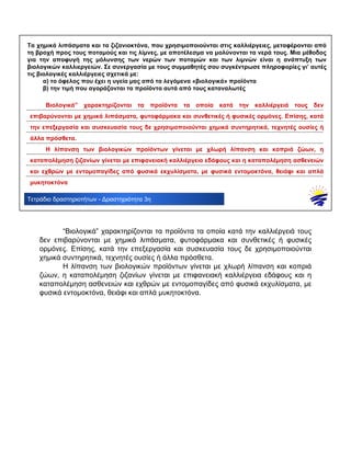 .................................................................................................................................................................................
.................................................................................................................................................................................
.................................................................................................................................................................................
.................................................................................................................................................................................
.................................................................................................................................................................................
.................................................................................................................................................................................
.................................................................................................................................................................................
Τετράδιο δραστηριοτήτων - Δραστηριότητα 3η
Τα χημικά λιπάσματα και τα ζιζανιοκτόνα, που χρησιμοποιούνται στις καλλιέργειες, μεταφέρονται από
τη βροχή προς τους ποταμούς και τις λίμνες, με αποτέλεσμα να μολύνονται τα νερά τους. Μια μέθοδος
για την αποφυγή της μόλυνσης των νερών των ποταμών και των λιμνών είναι η ανάπτυξη των
βιολογικών καλλιεργειών. Σε συνεργασία με τους συμμαθητές σου συγκέντρωσε πληροφορίες γι’ αυτές
τις βιολογικές καλλιέργειες σχετικά με:
α) το όφελος που έχει η υγεία μας από τα λεγόμενα «βιολογικά» προϊόντα
β) την τιμή που αγοράζονται τα προϊόντα αυτά από τους καταναλωτές
Βιολογικά” χαρακτηρίζονται τα προϊόντα τα οποία κατά την καλλιέργειά τους δεν
επιβαρύνονται με χημικά λιπάσματα, φυτοφάρμακα και συνθετικές ή φυσικές ορμόνες. Επίσης, κατά
την επεξεργασία και συσκευασία τους δε χρησιμοποιούνται χημικά συντηρητικά, τεχνητές ουσίες ή
άλλα πρόσθετα.
Η λίπανση των βιολογικών προϊόντων γίνεται με χλωρή λίπανση και κοπριά ζώων, η
καταπολέμηση ζιζανίων γίνεται με επιφανειακή καλλιέργεια εδάφους και η καταπολέμηση ασθενειών
και εχθρών με εντομοπαγίδες από φυσικά εκχυλίσματα, με φυσικά εντομοκτόνα, θειάφι και απλά
μυκητοκτόνα
“Βιολογικά” χαρακτηρίζονται τα προϊόντα τα οποία κατά την καλλιέργειά τους
δεν επιβαρύνονται με χημικά λιπάσματα, φυτοφάρμακα και συνθετικές ή φυσικές
ορμόνες. Επίσης, κατά την επεξεργασία και συσκευασία τους δε χρησιμοποιούνται
χημικά συντηρητικά, τεχνητές ουσίες ή άλλα πρόσθετα.
Η λίπανση των βιολογικών προϊόντων γίνεται με χλωρή λίπανση και κοπριά
ζώων, η καταπολέμηση ζιζανίων γίνεται με επιφανειακή καλλιέργεια εδάφους και η
καταπολέμηση ασθενειών και εχθρών με εντομοπαγίδες από φυσικά εκχυλίσματα, με
φυσικά εντομοκτόνα, θειάφι και απλά μυκητοκτόνα.
 