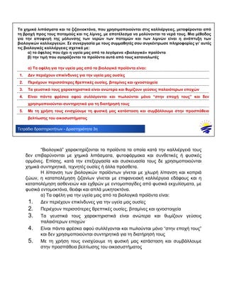 .................................................................................................................................................................................
.................................................................................................................................................................................
.................................................................................................................................................................................
.................................................................................................................................................................................
.................................................................................................................................................................................
.................................................................................................................................................................................
.................................................................................................................................................................................
Τετράδιο δραστηριοτήτων - Δραστηριότητα 3η
Τα χημικά λιπάσματα και τα ζιζανιοκτόνα, που χρησιμοποιούνται στις καλλιέργειες, μεταφέρονται από
τη βροχή προς τους ποταμούς και τις λίμνες, με αποτέλεσμα να μολύνονται τα νερά τους. Μια μέθοδος
για την αποφυγή της μόλυνσης των νερών των ποταμών και των λιμνών είναι η ανάπτυξη των
βιολογικών καλλιεργειών. Σε συνεργασία με τους συμμαθητές σου συγκέντρωσε πληροφορίες γι’ αυτές
τις βιολογικές καλλιέργειες σχετικά με:
α) το όφελος που έχει η υγεία μας από τα λεγόμενα «βιολογικά» προϊόντα
β) την τιμή που αγοράζονται τα προϊόντα αυτά από τους καταναλωτές
α) Τα οφέλη για την υγεία μας από τα βιολογικά προϊόντα είναι:
1. Δεν περιέχουν επικίνδυνες για την υγεία μας ουσίες
2. Περιέχουν περισσότερες θρεπτικές ουσίες, βιταμίνες και ιχνοστοιχεία
3. Τα γευστικά τους χαρακτηριστικά είναι ανώτερα και θυμίζουν γεύσεις παλαιότερων εποχών
4. Είναι πάντα φρέσκα αφού συλλέγονται και πωλούνται μόνο “στην εποχή τους” και δεν
χρησιμοποιούνται συντηρητικά για τη διατήρησή τους
5. Με τη χρήση τους ενισχύουμε τη φυσική μας κατάσταση και συμβάλλουμε στην προσπάθεια
βελτίωσης του οικοσυστήματος
“Βιολογικά” χαρακτηρίζονται τα προϊόντα τα οποία κατά την καλλιέργειά τους
δεν επιβαρύνονται με χημικά λιπάσματα, φυτοφάρμακα και συνθετικές ή φυσικές
ορμόνες. Επίσης, κατά την επεξεργασία και συσκευασία τους δε χρησιμοποιούνται
χημικά συντηρητικά, τεχνητές ουσίες ή άλλα πρόσθετα.
Η λίπανση των βιολογικών προϊόντων γίνεται με χλωρή λίπανση και κοπριά
ζώων, η καταπολέμηση ζιζανίων γίνεται με επιφανειακή καλλιέργεια εδάφους και η
καταπολέμηση ασθενειών και εχθρών με εντομοπαγίδες από φυσικά εκχυλίσματα, με
φυσικά εντομοκτόνα, θειάφι και απλά μυκητοκτόνα.
α) Τα οφέλη για την υγεία μας από τα βιολογικά προϊόντα είναι:
1. Δεν περιέχουν επικίνδυνες για την υγεία μας ουσίες
2. Περιέχουν περισσότερες θρεπτικές ουσίες, βιταμίνες και ιχνοστοιχεία
3. Τα γευστικά τους χαρακτηριστικά είναι ανώτερα και θυμίζουν γεύσεις
παλαιότερων εποχών
4. Είναι πάντα φρέσκα αφού συλλέγονται και πωλούνται μόνο “στην εποχή τους”
και δεν χρησιμοποιούνται συντηρητικά για τη διατήρησή τους
5. Με τη χρήση τους ενισχύουμε τη φυσική μας κατάσταση και συμβάλλουμε
στην προσπάθεια βελτίωσης του οικοσυστήματος
 