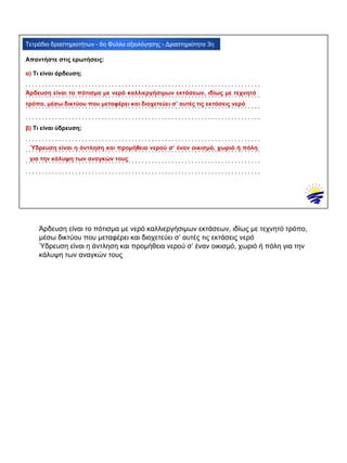 α) Τι είναι άρδευση;
. . . . . . . . . . . . . . . . . . . . . . . . . . . . . . . . . . . . . . . . . . . . . . . . . . . . . . . . . . . . . . . . . . . . . . .
. . . . . . . . . . . . . . . . . . . . . . . . . . . . . . . . . . . . . . . . . . . . . . . . . . . . . . . . . . . . . . . . . . . . . . .
. . . . . . . . . . . . . . . . . . . . . . . . . . . . . . . . . . . . . . . . . . . . . . . . . . . . . . . . . . . . . . . . . . . . . . .
. . . . . . . . . . . . . . . . . . . . . . . . . . . . . . . . . . . . . . . . . . . . . . . . . . . . . . . . . . . . . . . . . . . . . . .
β) Τι είναι ύδρευση;
. . . . . . . . . . . . . . . . . . . . . . . . . . . . . . . . . . . . . . . . . . . . . . . . . . . . . . . . . . . . . . . . . . . . . . .
. . . . . . . . . . . . . . . . . . . . . . . . . . . . . . . . . . . . . . . . . . . . . . . . . . . . . . . . . . . . . . . . . . . . . . .
. . . . . . . . . . . . . . . . . . . . . . . . . . . . . . . . . . . . . . . . . . . . . . . . . . . . . . . . . . . . . . . . . . . . . . .
. . . . . . . . . . . . . . . . . . . . . . . . . . . . . . . . . . . . . . . . . . . . . . . . . . . . . . . . . . . . . . . . . . . . . . .
Τετράδιο δραστηριοτήτων - 6ο Φύλλο αξιολόγησης - Δραστηριότητα 3η
Απαντήστε στις ερωτήσεις:
Άρδευση είναι το πότισμα με νερό καλλιεργήσιμων εκτάσεων, ιδίως με τεχνητό
τρόπο, μέσω δικτύου που μεταφέρει και διοχετεύει σ’ αυτές τις εκτάσεις νερό
Ύδρευση είναι η άντληση και προμήθεια νερού σ’ έναν οικισμό, χωριό ή πόλη
για την κάλυψη των αναγκών τους
Άρδευση είναι το πότισμα με νερό καλλιεργήσιμων εκτάσεων, ιδίως με τεχνητό τρόπο,
μέσω δικτύου που μεταφέρει και διοχετεύει σ’ αυτές τις εκτάσεις νερό
Ύδρευση είναι η άντληση και προμήθεια νερού σ’ έναν οικισμό, χωριό ή πόλη για την
κάλυψη των αναγκών τους
 