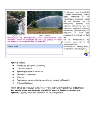 Στη σύγχρονη εποχή έχει αυξηθεί
η ανάγκη κατανάλωσης γλυκού
νερού. Απαιτούνται όλο και
περισσότερες ποσότητες νερού
για την ύδρευση, για τη
συστηματική άρδευση των
αγροτικών καλλιεργειών, για την
παραγωγή ηλεκτρικού ρεύματος
και για άλλες δραστηριότητες του
ανθρώπου. Το γλυκό νερό
επομένως είναι πολύτιμο στη ζωή
μας.
Για να αποθηκεύσουμε τις
ποσότητες νερού και να τις
χρησιμοποιήσουμε,
κατασκευάζουμε τεχνητές λίμνες,
φράγματα και μικρές δεξαμενές.
Eικόνα 21.1α: Ύδρευση από τα νερά
της Σαμοθράκης
Eικόνα 21.1β: Άρδευση
Παρατηρήστε τις δραστηριότητες που παρουσιάζονται στην
παραπάνω εικόνα και συζητήστε και για άλλες χρήσεις του νερού
των ποταμών και των λιμνών από τον άνθρωπο.
Χρήσεις νερού
Χρήσεις νερού:
● Παραγωγή ηλεκτρικού ρεύματος
● Ύδρευση πόλεων
● Άρδευση γεωργικών εκτάσεων
● Λειτουργία νερόμυλων
● Ψάρεμα
● Ξεκούραση, αναψυχή (σπόρ σε σχέση με το νερό, rafting κλπ)
● Ιχθυοκαλλιέργειες.
Το link οδηγεί σε εφαρμογή με τον τίτλο: "Το γλυκό νερό στη ζωή των ανθρώπων!!
Μια περιήγηση με φωτογραφίες από ελικόπτερο στη λεκάνη απορροής του
Αχελώου" (χρειάζεται κάποιο πρόσθετο για να λειτουργήσει)
 