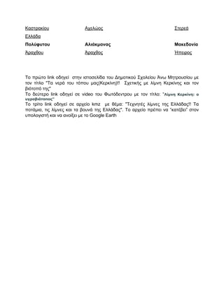 Καστρακίου Αχελώος Στερεά
Ελλάδα
Πολύφυτου Αλιάκμονας Μακεδονία
Άραχθου Άραχθος Ήπειρος
Το πρώτο link οδηγεί στην ιστοσελίδα του Δημοτικού Σχολείου Άνω Μητρουσίου με
τον τίτλο "Τα νερά του τόπου μας(Κερκίνη)!! Σχετικής με λίμνη Κερκίνης και τον
βιότοπό της"
Το δεύτερο link οδηγεί σε video του Φωτόδεντρου με τον τίτλο: “Λίμνη Κερκίνη: ο
υγροβιότοπος”
Το τρίτο link οδηγεί σε αρχείο kmz με θέμα: "Τεχνητές λίμνες της Ελλάδας!! Τα
ποτάμια, τις λίμνες και τα βουνά της Ελλάδας". Το αρχείο πρέπει να “κατέβει” στον
υπολογιστή και να ανοίξει με το Google Earth
 