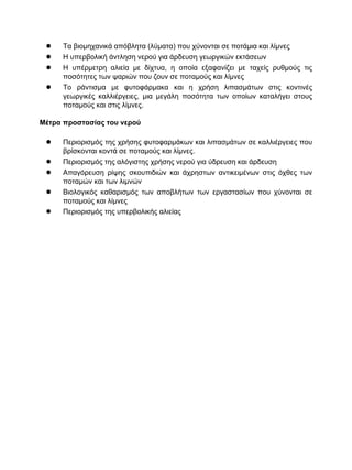 ● Τα βιομηχανικά απόβλητα (λύματα) που χύνονται σε ποτάμια και λίμνες
● Η υπερβολική άντληση νερού για άρδευση γεωργικών εκτάσεων
● Η υπέρμετρη αλιεία με δίχτυα, η οποία εξαφανίζει με ταχείς ρυθμούς τις
ποσότητες των ψαριών που ζουν σε ποταμούς και λίμνες
● Το ράντισμα με φυτοφάρμακα και η χρήση λιπασμάτων στις κοντινές
γεωργικές καλλιέργειες, μια μεγάλη ποσότητα των οποίων καταλήγει στους
ποταμούς και στις λίμνες.
Μέτρα προστασίας του νερού
● Περιορισμός της χρήσης φυτοφαρμάκων και λιπασμάτων σε καλλιέργειες που
βρίσκονται κοντά σε ποταμούς και λίμνες.
● Περιορισμός της αλόγιστης χρήσης νερού για ύδρευση και άρδευση
● Απαγόρευση ρίψης σκουπιδιών και άχρηστων αντικειμένων στις όχθες των
ποταμών και των λιμνών
● Βιολογικός καθαρισμός των αποβλήτων των εργαστασίων που χύνονται σε
ποταμούς και λίμνες
● Περιορισμός της υπερβολικής αλιείας
 