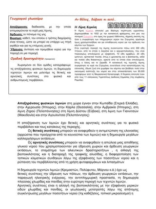 Αν θέλεις, διάβασε κι αυτό…
Η Λίμνη Κερκίνη
Η Λίμνη Κερκίνη αποτελεί μια ιδιαίτερη περίπτωση υγροτόπου.
Δημιουργήθηκε το 1932 με την κατασκευή φράγματος στο ρου του
ποταμού Στρυμόνα, στο ύψος του χωριού Λιθότοπος. Αρχικός σκοπός της
ήταν η συγκράτηση των πλημμυρικών νερών του Στρυμόνα, αργότερα
όμως χρησιμοποιήθηκε και για αποθήκευση νερού για την άρδευση του
κάμπου των Σερρών.
Στην ευρύτερη περιοχή της λίμνης συναντώνται πάνω από 300 είδη
πτηνών, από τα οποία η λαγγόνα και ο αργυροπελεκάνος, που είναι
παγκοσμίως απειλούμενα με εξαφάνιση, 10 είδη αμφιβίων, 20 είδη
ερπετών, αρπακτικά πουλιά, όπως ο χρυσαετός και ο βασιλαετός, αλλά
και πολλά είδη θηλαστικών, αρκετά από τα οποία είναι απειλούμενα,
όπως ο λύκος και το ζαρκάδι. Η κατασκευή της τεχνητής λίμνης
συγκράτησε τα νερά του Στρυμόνα, συνετέλεσε στην καταπολέμηση της
ελονοσίας, έδωσε ζωή στα χωράφια του κάμπου και βοήθησε πολύ στην
οικονομική ανάπτυξη του νομού και στην αποκατάσταση των 85.000
προσφύγων από τη Μικρασιατική Καταστροφή. Η Κερκίνη αποτελεί έναν
από τους 11 ελληνικούς Yγροτόπους Διεθνούς Σημασίας (της σύμβασης
Ραμσάρ).
Γεωγραφικό γλωσσάριο
Αποξήρανση: διαδικασία, με την οποία
απομακρύνεται το νερό μιας λίμνης
Άρδευση: το πότισμα της γης
Βιώσιμο: καθετί, του οποίου ο τρόπος διαχείρισης
είναι τέτοιος, ώστε να μπορεί να υπάρχει ως πηγή
αγαθών και για τις επόμενες γενιές
Ύδρευση: άντληση και προμήθεια νερού για την
παροχή σε μια περιοχή
Oμαδική δραστηριότητα (προαιρετική)
Χωρισμένοι σε δύο ομάδες καταγράφουμε
τις αποξηράνσεις φυσικών λιμνών, τη δημιουργία
τεχνητών λιμνών και μελετάμε τις θετικές και
αρνητικές συνέπειες στο φυσικό και
ανθρωπογενές περιβάλλον.
Αποξηράνσεις φυσικών λιμνών στη χώρα έγιναν στην Κωπαΐδα (Στερεά Ελλάδα),
στην Αχερουσία (Ήπειρος), στην Κάρλα (Θεσσαλία), στην Αμβρακία (Ήπειρος), στη
λίμνη Ζηρού (Πελοπόννησος) στη λίμνη Δύστου (Εύβοια), στη λιμνη των Γιαννιτσών
(Μακεδονία) και στην Αγουλινίτσα (Πελοπόννησος)
Η αποξήρανση των λιμνών έχει θετικές και αρνητικές συνέπειες για το φυσικό
περιβάλλον και τους κατοίκους της περιοχής.
Ως θετικές συνέπειες μπορούν να αναφερθούν η αντιμετώπιση της ελονοσίας
(αρρώστια που προέρχεται από τα κουνούπια των λιμνών) και η δημιουργία μεγάλων
καλλιεργήσιμων εκτάσεων.
Ως αρνητικές συνέπειες μπορούν να αναφερθούν η απώλεια μιας αποθήκης
γλυκού νερού που χρησιμοποιούνταν για ύδρευση χωριών και άρδευση γεωργικών
εκτάσεων, το σταμάτημα των αλιευτικών δραστηριοτήτων , η αλλαγή της
βιοποικιλότητας και η διαταραχή της τροφικής αλυσίδας, η διαφοροποίηση των
τοπικών κλιματικών συνθηκών λόγω της εξαφάνισης των ποσοτήτων νερού και η
ρύπανση του περιβάλλοντας από τη χρήση φυτοφαρμάκων και λιπασμάτων
Η δημιουργία τεχνιτών λιμνών (Κρεμαστών, Πολύφυτου, Μόρνου κ.ά.) έχει ως
θετικές συνέπειες την ύδρευση των πόλεων, την άρδευση γεωργικών εκτάσεων, την
παραγωγή ηλεκτρικής ενέργειας, την αντιπλημμυρική προστασία, τη δημιουργία
πλούσιας χλωρίδας και πανίδας στην ευρύτερη περιοχή των τεχνιτών λιμνών.
Αρνητικές συνέπειες είναι η αλλαγή της βιοποικιλότητας με την εξαφάνιση μερικών
ειδών χλωρίδας και πανίδας, οι γεωλογικές μετατροπές λόγω της απότομης
συγκέντρωσης μεγάλων ποσοτήτων νερού (πχ καθιζήσεις, τοπικοί μικροσεισμοί) η
 