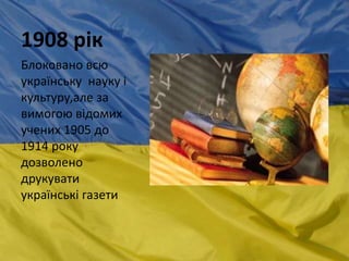 1908 рік
Блоковано всю
українську науку і
культуру,але за
вимогою відомих
учених 1905 до
1914 року
дозволено
друкувати
українські газети
 