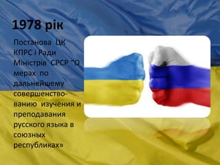 1978 рік
Постанова ЦК
КПРС і Ради
Міністрів СРСР “О
мерах по
дальнейшему
совершенство-
ванию изучения и
преподавания
русского языка в
союзных
республиках»
 