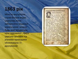 1863 рік
Міністр внутрішніх
справ Валуєв видає
циркуляр,яким
заборонено видання
українською мовою
будь-якої літератури,
крім художньої ,проте
царська цензура під
різними приводами
обмежувала і її
друкування
 