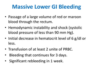 Massive Lower GI Bleeding
• Passage of a large volume of red or maroon
blood through the rectum.
• Hemodynamic instability and shock (systolic
blood pressure of less than 90 mm Hg).
• Initial decrease in hematocrit level of 6 g/dl or
less.
• Transfusion of at least 2 unite of PRBC.
• Bleeding that continues for 3 days.
• Significant rebleeding in 1 week.
 
