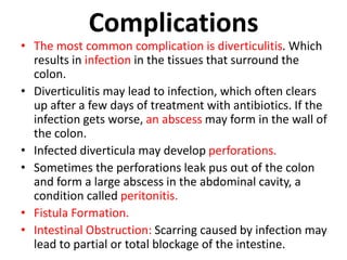 Complications
• The most common complication is diverticulitis. Which
results in infection in the tissues that surround the
colon.
• Diverticulitis may lead to infection, which often clears
up after a few days of treatment with antibiotics. If the
infection gets worse, an abscess may form in the wall of
the colon.
• Infected diverticula may develop perforations.
• Sometimes the perforations leak pus out of the colon
and form a large abscess in the abdominal cavity, a
condition called peritonitis.
• Fistula Formation.
• Intestinal Obstruction: Scarring caused by infection may
lead to partial or total blockage of the intestine.
 