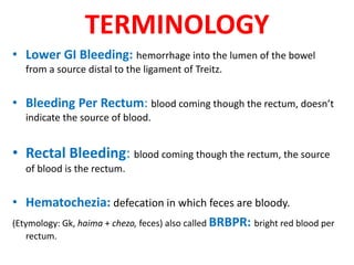 TERMINOLOGY
• Lower GI Bleeding: hemorrhage into the lumen of the bowel
from a source distal to the ligament of Treitz.
• Bleeding Per Rectum: blood coming though the rectum, doesn’t
indicate the source of blood.
• Rectal Bleeding: blood coming though the rectum, the source
of blood is the rectum.
• Hematochezia: defecation in which feces are bloody.
(Etymology: Gk, haima + chezo, feces) also called BRBPR: bright red blood per
rectum.
 