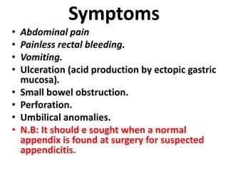Symptoms
• Abdominal pain
• Painless rectal bleeding.
• Vomiting.
• Ulceration (acid production by ectopic gastric
mucosa).
• Small bowel obstruction.
• Perforation.
• Umbilical anomalies.
• N.B: It should e sought when a normal
appendix is found at surgery for suspected
appendicitis.
 
