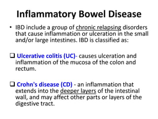 Inflammatory Bowel Disease
• IBD include a group of chronic relapsing disorders
that cause inflammation or ulceration in the small
and/or large intestines. IBD is classified as:
 Ulcerative colitis (UC)- causes ulceration and
inflammation of the mucosa of the colon and
rectum.
 Crohn's disease (CD) - an inflammation that
extends into the deeper layers of the intestinal
wall, and may affect other parts or layers of the
digestive tract.
 