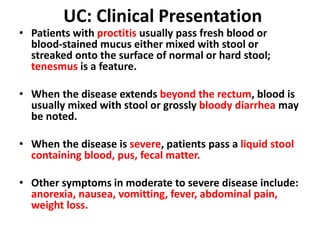 UC: Clinical Presentation
• Patients with proctitis usually pass fresh blood or
blood-stained mucus either mixed with stool or
streaked onto the surface of normal or hard stool;
tenesmus is a feature.
• When the disease extends beyond the rectum, blood is
usually mixed with stool or grossly bloody diarrhea may
be noted.
• When the disease is severe, patients pass a liquid stool
containing blood, pus, fecal matter.
• Other symptoms in moderate to severe disease include:
anorexia, nausea, vomitting, fever, abdominal pain,
weight loss.
 