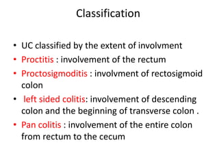 Classification
• UC classified by the extent of involvment
• Proctitis : involvement of the rectum
• Proctosigmoditis : involvment of rectosigmoid
colon
• left sided colitis: involvement of descending
colon and the beginning of transverse colon .
• Pan colitis : involvement of the entire colon
from rectum to the cecum
 