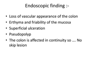 Endoscopic finding :-
• Loss of vascular appearance of the colon
• Erthyma and friability of the mucosa
• Superficial ulceration
• Pseudopolyp
• The colon is affected in continuity so …. No
skip lesion
 