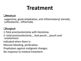Treatment
Medical:
supportive, good rehydration, anti inflammatory( steroids,
sulfasalazine , infliximab).
Surgical:
1-Total proctocolectomy with ileostomy.
2- total proctocolectomy ,, ileal pouch ,, pouch anal
anastomosis
indicated when there is:
Massive bleeding, perforation.
Prophylaxis against malignant changes.
No response to medical treatment.
 