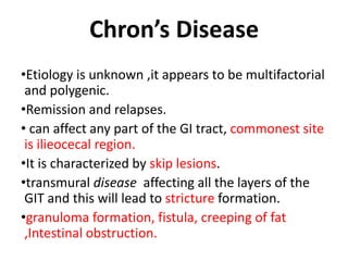 Chron’s Disease
•Etiology is unknown ,it appears to be multifactorial
and polygenic.
•Remission and relapses.
• can affect any part of the GI tract, commonest site
is ilieocecal region.
•It is characterized by skip lesions.
•transmural disease affecting all the layers of the
GIT and this will lead to stricture formation.
•granuloma formation, fistula, creeping of fat
,Intestinal obstruction.
 