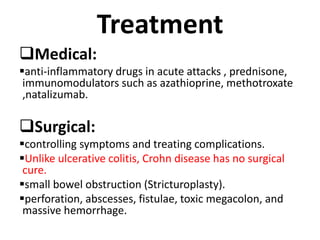 Treatment
Medical:
anti-inflammatory drugs in acute attacks , prednisone,
immunomodulators such as azathioprine, methotroxate
,natalizumab.
Surgical:
controlling symptoms and treating complications.
Unlike ulcerative colitis, Crohn disease has no surgical
cure.
small bowel obstruction (Stricturoplasty).
perforation, abscesses, fistulae, toxic megacolon, and
massive hemorrhage.
 