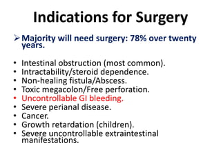 Indications for Surgery
Majority will need surgery: 78% over twenty
years.
• Intestinal obstruction (most common).
• Intractability/steroid dependence.
• Non-healing fistula/Abscess.
• Toxic megacolon/Free perforation.
• Uncontrollable GI bleeding.
• Severe perianal disease.
• Cancer.
• Growth retardation (children).
• Severe uncontrollable extraintestinal
manifestations.
 
