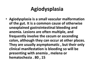 Agiodysplasia
• Agiodysplasia is a small vascular malformation
of the gut. It is a common cause of otherwise
unexplained gastrointestinal bleeding and
anemia. Lesions are often multiple, and
frequently involve the cecum or ascending
colon, although they can occur at other places.
They are usually asymptomatic , but their only
clinical manifestation is bleeding so will be
presenting with anemia , melena or
hematochezia . 80 , 15
 