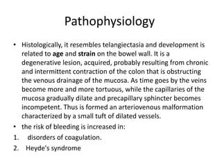 Pathophysiology
• Histologically, it resembles telangiectasia and development is
related to age and strain on the bowel wall. It is a
degenerative lesion, acquired, probably resulting from chronic
and intermittent contraction of the colon that is obstructing
the venous drainage of the mucosa. As time goes by the veins
become more and more tortuous, while the capillaries of the
mucosa gradually dilate and precapillary sphincter becomes
incompetent. Thus is formed an arteriovenous malformation
characterized by a small tuft of dilated vessels.
• the risk of bleeding is increased in:
1. disorders of coagulation.
2. Heyde's syndrome
 