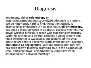 Diagnosis
endoscopy, either colonoscopy or
esophagogastroduodenoscopy (EGD). Although the lesions
can be notoriously hard to find, the patient usually is
diagnosed by endoscopy. A new technique, pill enteroscopy,
has been a major advance in diagnosis, especially in the small
bowel which is difficult to reach with traditional endoscopy.
With this technique a pill that contains a video camera and
radio transmitter is swallowed, and pictures of the small
intestine are sent to a receiver worn by the patient. Recently,
multiphase CT angiography (without positive oral contrast)
has been shown to play a promising role in the diagnoses of
small and large bowel angiodysplasia, especially when
associated with active hemorrhage
 