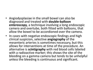 • Angiodysplasiae in the small bowel can also be
diagnosed and treated with double-balloon
enteroscopy, a technique involving a long endoscopic
camera and overtube, both fitted with balloons, that
allow the bowel to be accordioned over the camera.
• In cases with negative endoscopic findings and high
clinical suspicion, selective angiography of the
mesenteric arteries is sometimes necessary, but this
allows for interventions at time of the procedure. An
alternative is scintigraphy with red blood cells labeled
with a radioactive marker; this shows the site of the
bleeding on a gamma camera but tends to be unhelpful
unless the bleeding is continuous and significant.
 