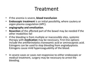 Treatment
• If the anemia is severe, blood transfusion
• Endoscopic treatment is an initial possibility, where cautery or
argon plasma coagulation (APC).
• angiography and emolization.
• Resection of the affected part of the bowel may be needed if the
other modalities fail
• If the bleeding is from multiple or inaccessible sites, systemic
therapy with medication may be necessary. First-line options
include the antifibrinolytics tranexamic acid or aminocaproic acid.
Estrogens can be used to stop bleeding from angiodysplasia.
Estrogens cause mild hypercoaguability of the blood.
• In severe cases or cases not responsive to either endoscopic or
medical treatment, surgery may be necessary to arrest the
bleeding.
 