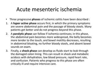 Acute mesenteric ischemia
• Three progressive phases of ischemic colitis have been described :
1. A hyper active phase occurs first, in which the primary symptoms
are severe abdominal pain and the passage of bloody stools. Many
patients get better and do not progress beyond this phase.
2. A paralytic phase can follow if ischemia continues; in this phase,
the abdominal pain becomes more widespread, the belly becomes
more tender to the touch, and bowel motility decreases, resulting
in abdominal bloating, no further bloody stools, and absent bowel
sounds on exam.
3. Finally, a shock phase can develop as fluids start to leak through
the damaged colon lining. This can result in shock and metabolic
acidosis with dehydration, low blood pressure, rapid heart rate,
and confusion. Patients who progress to this phase are often
critically ill and require intensive care.
 