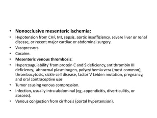 • Nonocclusive mesenteric ischemia:
• Hypotension from CHF, MI, sepsis, aortic insufficiency, severe liver or renal
disease, or recent major cardiac or abdominal surgery.
• Vasopressors.
• Cocaine.
• Mesenteric venous thrombosis:
• Hypercoagulability: from protein C and S deficiency,antithrombin III
deficiency, abnormal plasminogen, polycythemia vera (most common),
thrombocytosis, sickle cell disease, factor V Leiden mutation, pregnancy,
and oral contraceptive use.
• Tumor causing venous compression.
• Infection, usually intra-abdominal (eg, appendicitis, diverticulitis, or
abscess).
• Venous congestion from cirrhosis (portal hypertension).
 