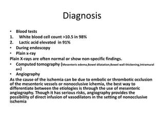 Diagnosis
• Blood tests
1. White blood cell count >10.5 in 98%
2. Lactic acid elevated in 91%
• During endoscopy
• Plain x-ray
Plain X-rays are often normal or show non-specific findings.
• Computed tomography (Mesenteric edema,Bowel dilatation,Bowel wall thickening,Intramural
gas)
• Angiography
As the cause of the ischemia can be due to embolic or thrombotic occlusion
of the mesenteric vessels or nonocclusive ichemia, the best way to
differentiate between the etiologies is through the use of mesenteric
angiography. Though it has serious risks, angiography provides the
possibility of direct infusion of vasodilators in the setting of nonocclusive
ischemia
 
