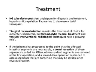 Treatment
• NG tube decompression, angiogram for diagnosis and treatment,
heparin anticoagulation. Papaverine to decrease arterial
vasospasm.
• "Surgical revascularisation remains the treatment of choice for
mesenteric ischaemia, but thrombolytic medical treatment and
vascular interventional radiological techniques have a growing
role".
• If the ischemia has progressed to the point that the affected
intestinal segments are not savable, a bowel resection of those
segments is called for. Often, obviously dead segments are removed
at the first operation, and a second-look operation is planned to
assess segments that are borderline that may be savable after
revascularization.
 