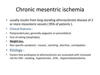 Chronic mesentric ischemia
• usually results from long-standing atherosclerotic disease of 2
or more mesenteric vessels ( 95% of patients ).
• Clinical features :
• Postprandial pain, generally epigastric or periumbilical.
• Fear of eating (sitophobia).
• Weight loss.
• Non-specific symptoms : nausea , vomiting , diarrhea , constipation .
• Etiology :
• Factors that predispose to atherosclerosis are associated with increased
risk for CMI : smoking , hypertension , D.M. , Hypercholesterolemia.
 