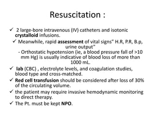 Resuscitation :
 2 large-bore intravenous (IV) catheters and isotonic
crystalloid infusions.
 Meanwhile, rapid assessment of vital signs” H.R, P.R, B.p,
urine output”
- Orthostatic hypotension (ie, a blood pressure fall of >10
mm Hg) is usually indicative of blood loss of more than
1000 mL.
 lab (CBC) , electrolyte levels, and coagulation studies,
blood type and cross-matched.
 Red cell transfusion should be considered after loss of 30%
of the circulating volume.
 the patient may require invasive hemodynamic monitoring
to direct therapy.
 The Pt. must be kept NPO.
 