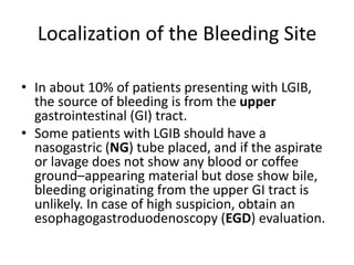 Localization of the Bleeding Site
• In about 10% of patients presenting with LGIB,
the source of bleeding is from the upper
gastrointestinal (GI) tract.
• Some patients with LGIB should have a
nasogastric (NG) tube placed, and if the aspirate
or lavage does not show any blood or coffee
ground–appearing material but dose show bile,
bleeding originating from the upper GI tract is
unlikely. In case of high suspicion, obtain an
esophagogastroduodenoscopy (EGD) evaluation.
 