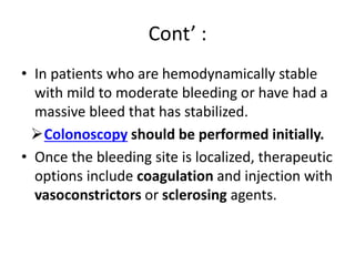 Cont’ :
• In patients who are hemodynamically stable
with mild to moderate bleeding or have had a
massive bleed that has stabilized.
Colonoscopy should be performed initially.
• Once the bleeding site is localized, therapeutic
options include coagulation and injection with
vasoconstrictors or sclerosing agents.
 