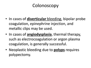 Colonoscopy
• In cases of diverticular bleeding, bipolar probe
coagulation, epinephrine injection, and
metallic clips may be used.
• In cases of angiodysplasia, thermal therapy,
such as electrocoagulation or argon plasma
coagulation, is generally successful.
• Neoplastic bleeding due to polyps requires
polypectomy.
 