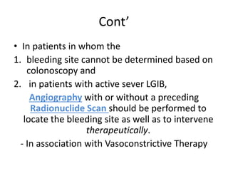 Cont’
• In patients in whom the
1. bleeding site cannot be determined based on
colonoscopy and
2. in patients with active sever LGIB,
Angiography with or without a preceding
Radionuclide Scan should be performed to
locate the bleeding site as well as to intervene
therapeutically.
- In association with Vasoconstrictive Therapy
 