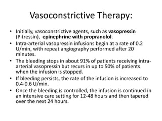 Vasoconstrictive Therapy:
• Initially, vasoconstrictive agents, such as vasopressin
(Pitressin), epinephrine with propranolol.
• Intra-arterial vasopressin infusions begin at a rate of 0.2
U/min, with repeat angiography performed after 20
minutes.
• The bleeding stops in about 91% of patients receiving intra-
arterial vasopressin but recurs in up to 50% of patients
when the infusion is stopped.
• If bleeding persists, the rate of the infusion is increased to
0.4-0.6 U/min.
• Once the bleeding is controlled, the infusion is continued in
an intensive care setting for 12-48 hours and then tapered
over the next 24 hours.
 