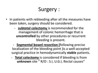 Surgery :
• In patients with rebleeding after all the measures have
been taken, surgery should be considered.
- subtotal colectomy is recommended for the
management of colonic hemorrhage that is
uncontrolled by other procedures or recurrent
bleeding is present.
- Segmental bowel resection (following precise
localization of the bleeding point )is a well-accepted
surgical practice in hemodynamically stable patients.
- Total colectomy is considered if bleeding is from
unknown site “ R/O : S.I, U.G.I, Rectal causes”
 
