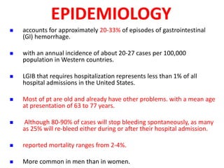 EPIDEMIOLOGY
 accounts for approximately 20-33% of episodes of gastrointestinal
(GI) hemorrhage.
 with an annual incidence of about 20-27 cases per 100,000
population in Western countries.
 LGIB that requires hospitalization represents less than 1% of all
hospital admissions in the United States.
 Most of pt are old and already have other problems. with a mean age
at presentation of 63 to 77 years.
 Although 80-90% of cases will stop bleeding spontaneously, as many
as 25% will re-bleed either during or after their hospital admission.
 reported mortality ranges from 2-4%.
 More common in men than in women.
 
