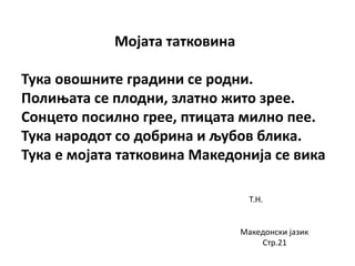 Мојата татковина
Тука овошните градини се родни.
Полињата се плодни, златно жито зрее.
Сонцето посилно грее, птицата милно пее.
Тука народот со добрина и љубов блика.
Тука е мојата татковина Македонија се вика
Т.Н.
Македонски јазик
Стр.21
 
