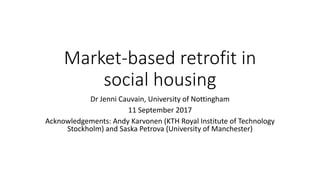 Market-based retrofit in
social housing
Dr Jenni Cauvain, University of Nottingham
11 September 2017
Acknowledgements: Andy Karvonen (KTH Royal Institute of Technology
Stockholm) and Saska Petrova (University of Manchester)
 