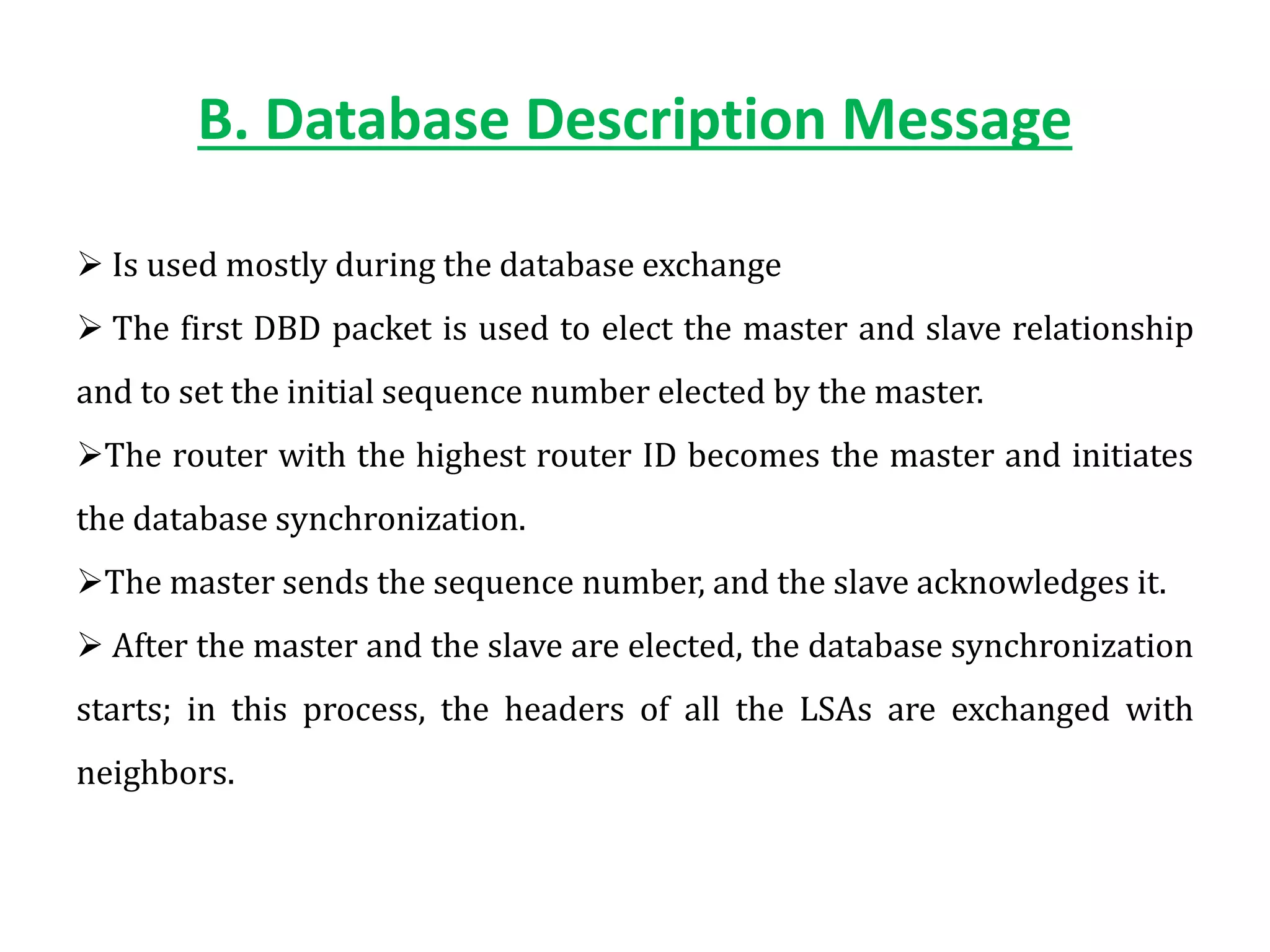 B. Database Description Message
 Is used mostly during the database exchange
 The first DBD packet is used to elect the master and slave relationship
and to set the initial sequence number elected by the master.
The router with the highest router ID becomes the master and initiates
the database synchronization.
The master sends the sequence number, and the slave acknowledges it.
 After the master and the slave are elected, the database synchronization
starts; in this process, the headers of all the LSAs are exchanged with
neighbors.
 