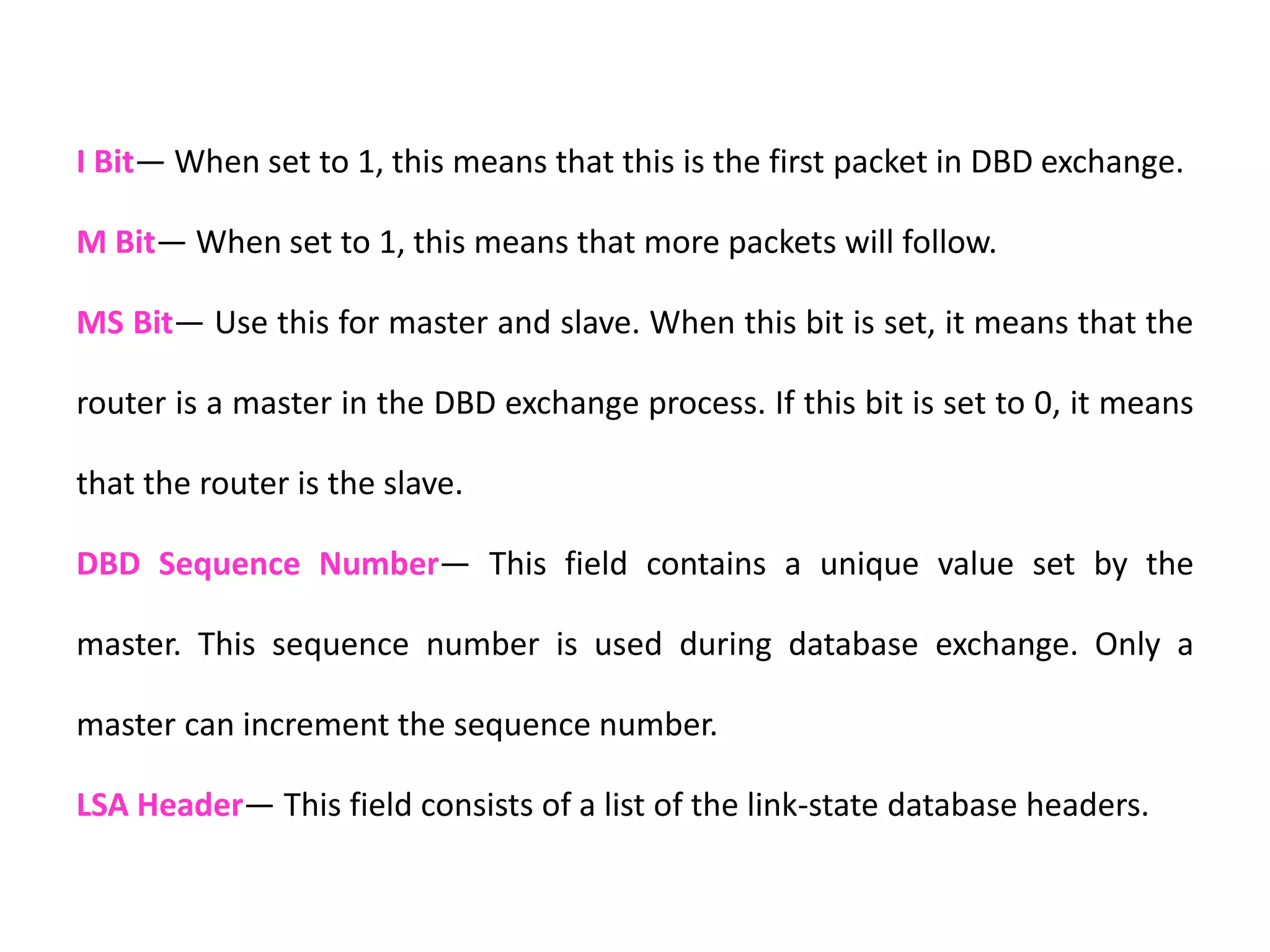 I Bit— When set to 1, this means that this is the first packet in DBD exchange.
M Bit— When set to 1, this means that more packets will follow.
MS Bit— Use this for master and slave. When this bit is set, it means that the
router is a master in the DBD exchange process. If this bit is set to 0, it means
that the router is the slave.
DBD Sequence Number— This field contains a unique value set by the
master. This sequence number is used during database exchange. Only a
master can increment the sequence number.
LSA Header— This field consists of a list of the link-state database headers.
 