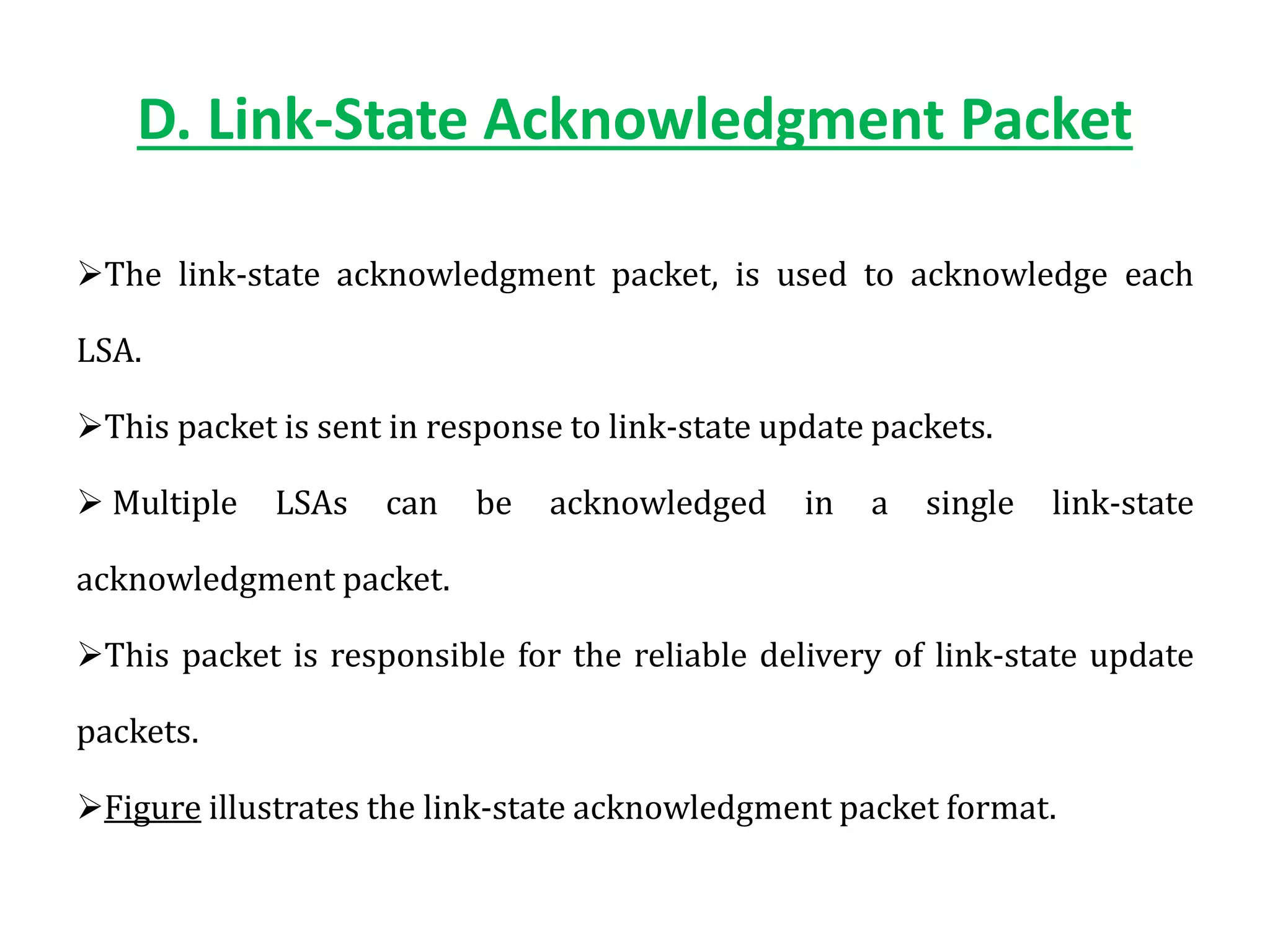 D. Link-State Acknowledgment Packet
The link-state acknowledgment packet, is used to acknowledge each
LSA.
This packet is sent in response to link-state update packets.
 Multiple LSAs can be acknowledged in a single link-state
acknowledgment packet.
This packet is responsible for the reliable delivery of link-state update
packets.
Figure illustrates the link-state acknowledgment packet format.
 