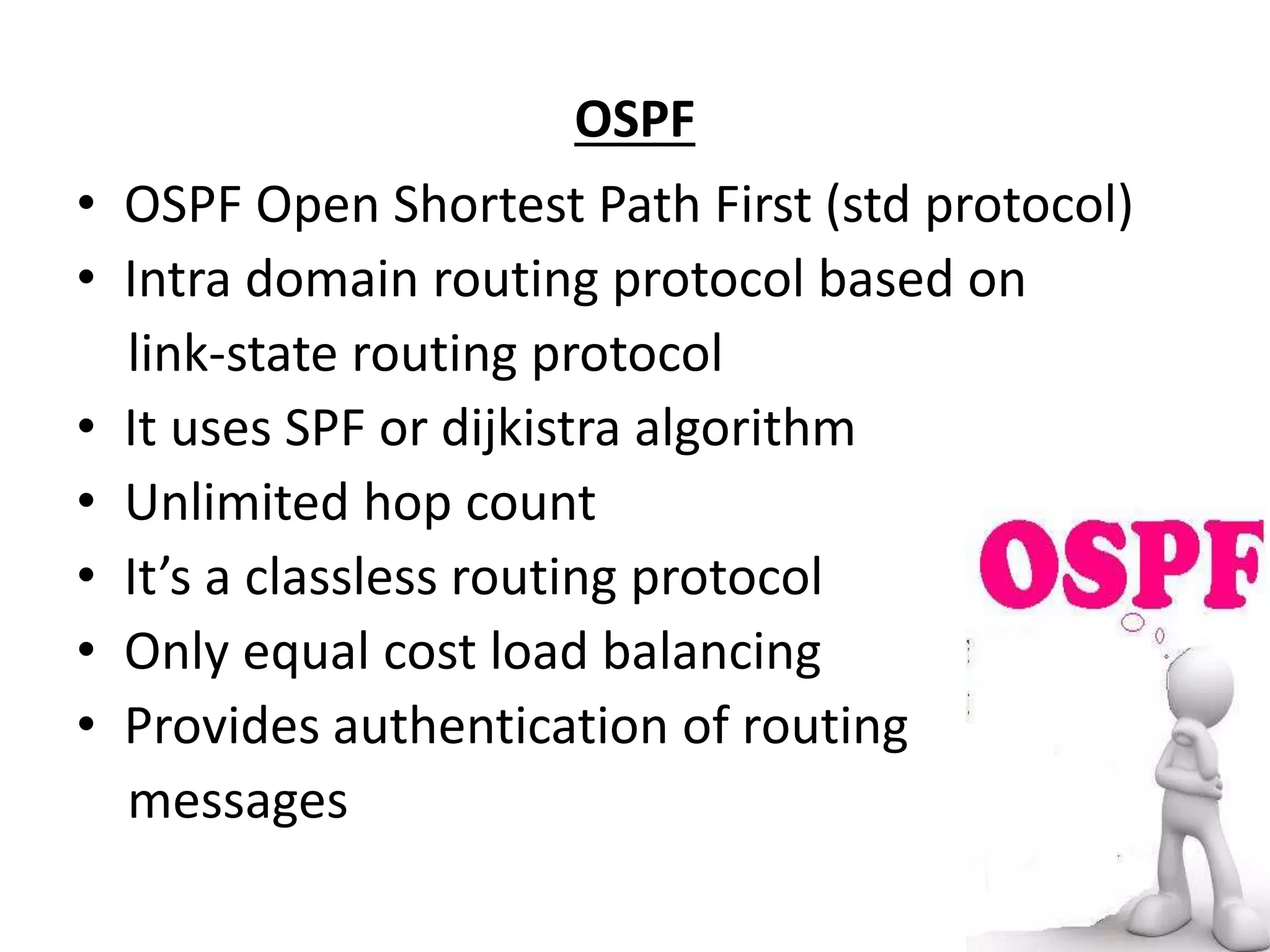 OSPF
• OSPF Open Shortest Path First (std protocol)
• Intra domain routing protocol based on
link-state routing protocol
• It uses SPF or dijkistra algorithm
• Unlimited hop count
• It’s a classless routing protocol
• Only equal cost load balancing
• Provides authentication of routing
messages
 