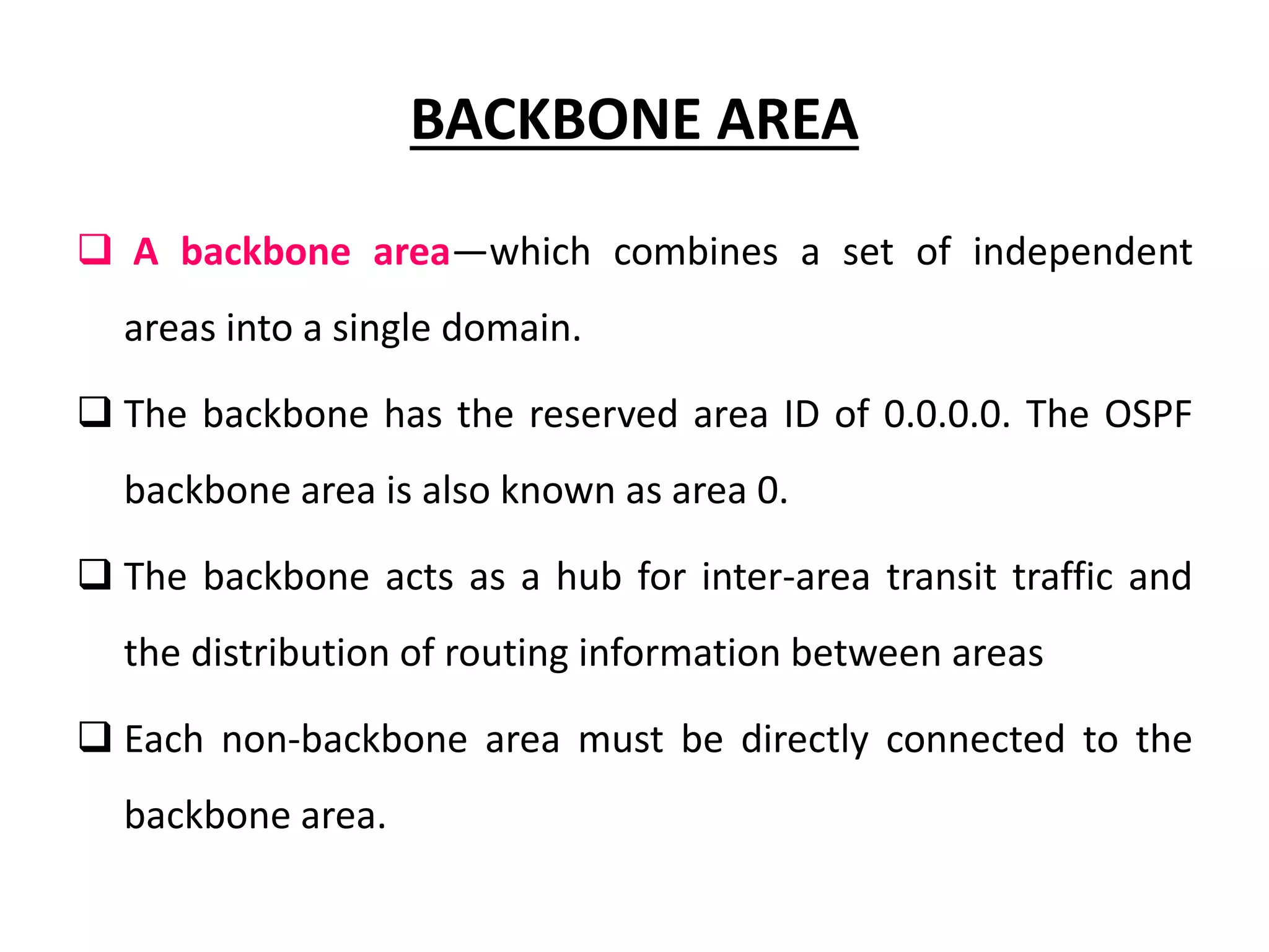 BACKBONE AREA
 A backbone area—which combines a set of independent
areas into a single domain.
 The backbone has the reserved area ID of 0.0.0.0. The OSPF
backbone area is also known as area 0.
 The backbone acts as a hub for inter-area transit traffic and
the distribution of routing information between areas
 Each non-backbone area must be directly connected to the
backbone area.
 